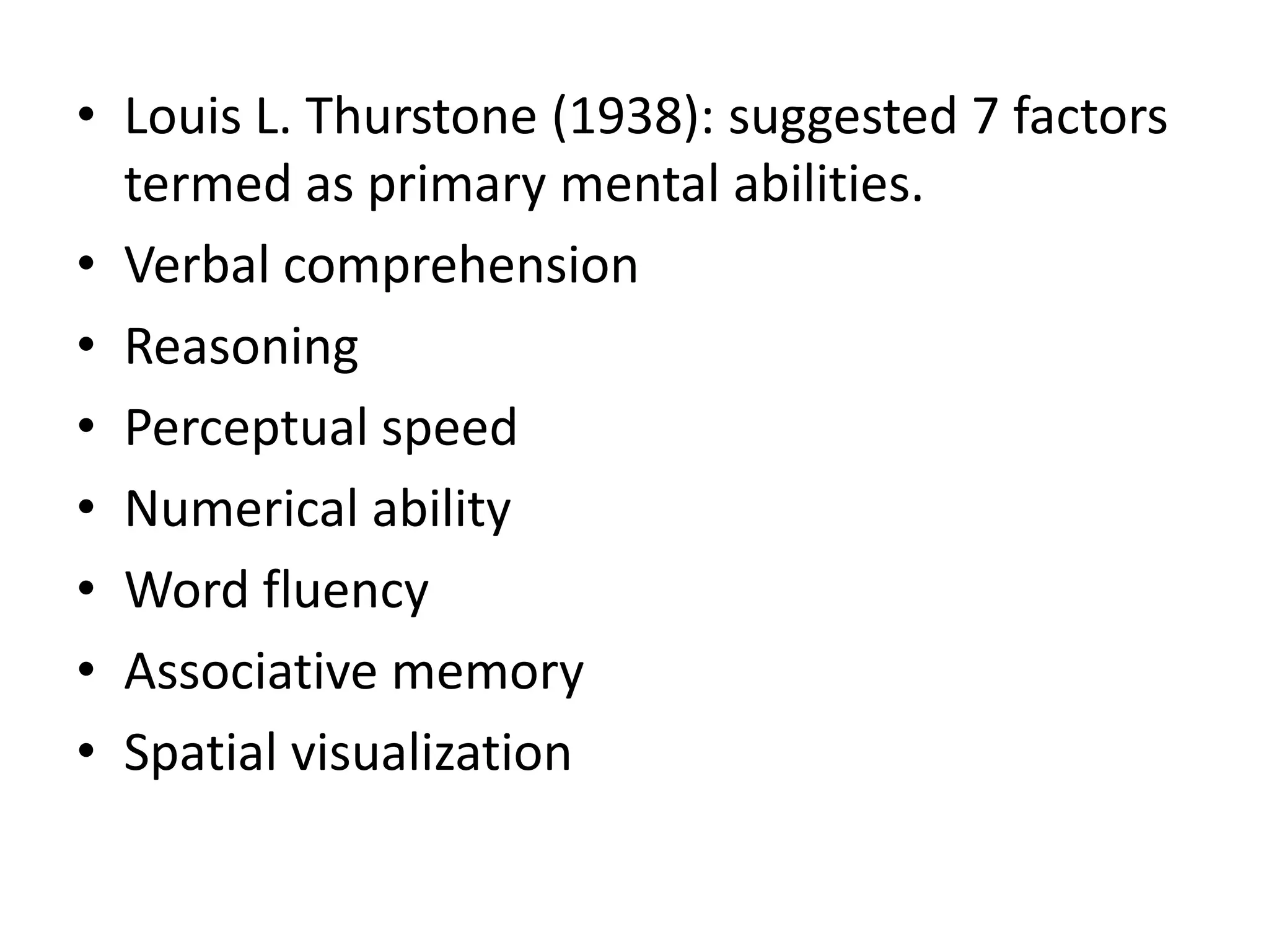 • Louis L. Thurstone (1938): suggested 7 factors
  termed as primary mental abilities.
• Verbal comprehension
• Reasoning
• Perceptual speed
• Numerical ability
• Word fluency
• Associative memory
• Spatial visualization
 