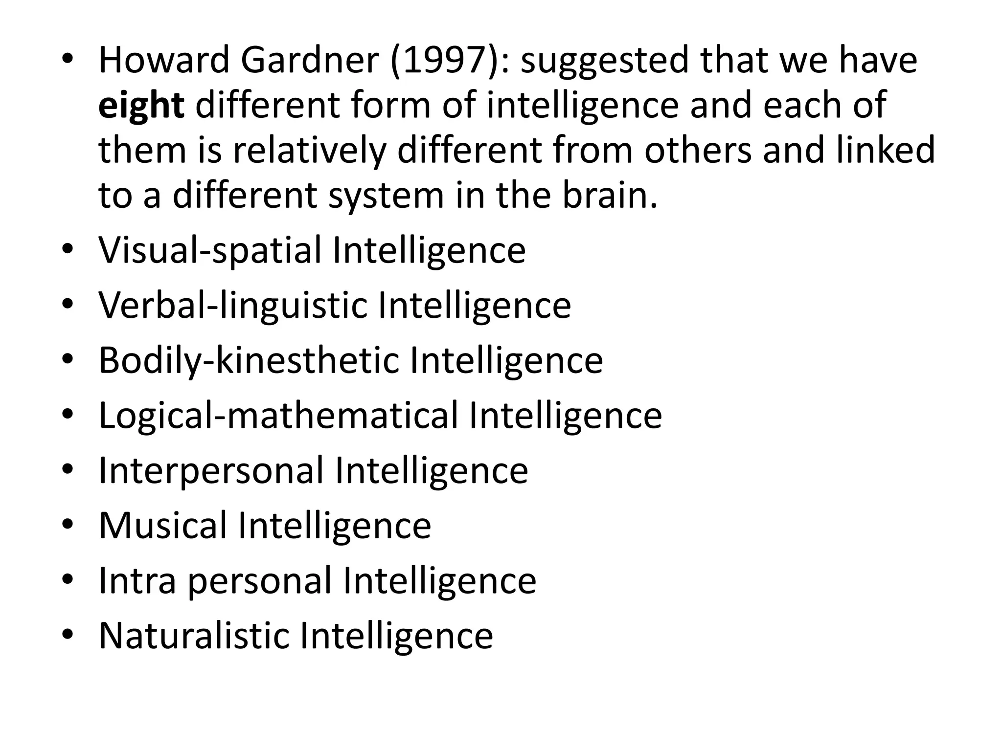 • Howard Gardner (1997): suggested that we have
  eight different form of intelligence and each of
  them is relatively different from others and linked
  to a different system in the brain.
• Visual-spatial Intelligence
• Verbal-linguistic Intelligence
• Bodily-kinesthetic Intelligence
• Logical-mathematical Intelligence
• Interpersonal Intelligence
• Musical Intelligence
• Intra personal Intelligence
• Naturalistic Intelligence
 