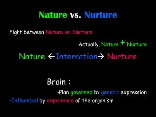 Nature   vs.   Nurture Fight between  Nature vs. Nurture . Actually,  Nature  +  Nurture Nature   Interaction    Nurture Brain :   -Plan  governed  by  genetic  expression - Influenced  by  experience  of the organism 