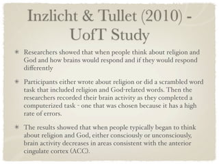 Inzlicht & Tullet (2010) -
        UofT Study
Researchers showed that when people think about religion and
God and how brains would respond and if they would respond
diﬀerently

Participants either wrote about religion or did a scrambled word
task that included religion and God-related words. Then the
researchers recorded their brain activity as they completed a
computerized task - one that was chosen because it has a high
rate of errors.

The results showed that when people typically began to think
about religion and God, either consciously or unconsciously,
brain activity decreases in areas consistent with the anterior
cingulate cortex (ACC).
 