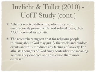 Inzlicht & Tullet (2010) -
    UofT Study (cont.)
Atheists reacted diﬀerently; when they were
unconsciously primed with God-related ideas, their
ACC increased its activity.
The researchers suggest that for religious people,
thinking about God may justify the world and random
events and thus it reduces any feelings of anxiety. For
atheists thoughts of God “may contradict the meaning
systems they embrace and thus cause them more
distress.”
 