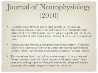 Journal of Neurophysiology
           (2010)
 Researchers used fMRI to record brain activity in 15 college-age
 heterosexual men and women who had recently been rejected by their
 partners but were still intensely "in love." All participants said they spend
 more than 85% of their waking hours thinking of the person who rejected
 them.

 Participants each viewed a photograph their former partners. Then they
 completed a simple math exercise to distract them from their romantic
 thoughts. Then, they viewed a photograph of a familiar "neutral" person.

 The researchers found that looking at photographs of the participants'
 former partners stimulated several key areas of the participants' brains
 more than looking at photos of neutral persons did. Along with nucleus
 accumbens the anterior cingulate cortex was stimulated.
 
