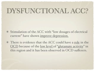 DYSFUNCTIONAL ACC?

Stimulation of the ACC with “low dosages of electrical
current” have shown improve depression.
There is evidence that the ACC could have a role in the
OCD because of the low level of “glutamate activity” in
this region and it has been observed in OCD suﬀerers.
 