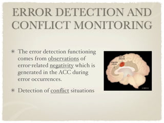 ERROR DETECTION AND
CONFLICT MONITORING

The error detection functioning
comes from observations of
error-related negativity which is
generated in the ACC during
error occurrences.
Detection of conﬂict situations
 