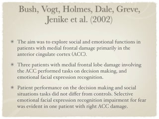 Bush, Vogt, Holmes, Dale, Greve,
       Jenike et al. (2002)

The aim was to explore social and emotional functions in
patients with medial frontal damage primarily in the
anterior cingulate cortex (ACC).

Three patients with medial frontal lobe damage involving
the ACC performed tasks on decision making, and
emotional facial expression recognition.

Patient performance on the decision making and social
situations tasks did not diﬀer from controls. Selective
emotional facial expression recognition impairment for fear
was evident in one patient with right ACC damage.
 