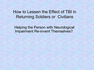 How to Lessen the Effect of TBI in Returning Soldiers or  Civilians Helping the Person with Neurological Impairment Re-invent Themselves? 