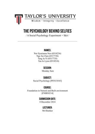 The psychology behind selfies 
/ A Social Psychology Experiment + Skit / 
Names: 
Nor Syarianna Neo (0318236) 
Nge Jia Chen (0317738) 
Tang Ju Yi (0317735) 
Tan Jo Lynn (0318518) 
! 
session: 
Monday 8am 
! 
subject: 
Social Psychology [PSYC0103] 
! 
course: 
Foundation in Natural and Built environment 
[FNBE0214] 
! 
Submission date: 
8 December 2014 
! 
Lecturer: 
Mr.Shankar 
!! 
 