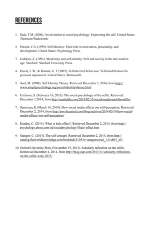 References 
! 
1. Dale, T.M. (2006). An invitation to social psychology: Expressing the self. United States: 
Thomson/Wadsworth. ! 
2. Dweck, C.S. (1999). Self-theories: Their role in motivation, personality, and 
development. United States: Psychology Press. ! 
3. Giddens, A. (1991). Modernity and self-identity: Self and society in the late modern 
age. Stanford: Stanford University Press. ! 
4. David, L.W., & Roland, G .T (2007). Self-directed behaviour: Self-modification for 
personal adjustment. United States: Wadsworth. ! 
5. Saul, M. (2008). Self Identity Theory. Retrieved December 1, 2014, from http:// 
www.simplypsychology.org/social-identity-theory.html ! 
6. Erickson, S. (February 16, 2013). The social psychology of the selfie. Retrieved 
December 1,2014, from http://mashable.com/2013/02/15/social-media-and-the-selfie/ ! 
7. Sunstrum, K (March 14, 2014). How social media affects our self-perception. Retrieved 
December 2, 2014, from http://psychcentral.com/blog/archives/2014/03/14/how-social-media- 
affects-our-self-perception/ ! 
8. Kendra, C. (2014). What is halo effect?. Retrieved December 2, 2014, from http:// 
psychology.about.com/od/socialpsychology/f/halo-effect.htm ! 
9. Stangor. C. (2014). The self concept. Retrieved December 2, 2014, from http:// 
catalog.flatworldknowledge.com/bookhub/2105?e=stangorsocial_1.0-ch04_s01 ! 
10. Oxford University Press (November 19, 2013). Scholarly reflection on the selfie. 
Retrieved December 4, 2014, from http://blog.oup.com/2013/11/scholarly-reflections-on- 
the-selfie-woty-2013/ !!! 
 