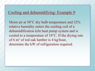 Cooling and dehumidifying: Example 9
Moist air at 50°C dry bulb temperature and 32%
relative humidity enters the cooling coil of a
dehumidification kiln heat pump system and is
cooled to a temperature of 18°C. If the drying rate
of 6 m3 of red oak lumber is 4 kg/hour,
determine the kW of refrigeration required.
 