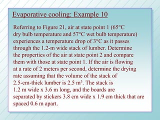 Evaporative cooling: Example 10
Referring to Figure 21, air at state point 1 (65°C
dry bulb temperature and 57°C wet bulb temperature)
experiences a temperature drop of 3°C as it passes
through the 1.2-m wide stack of lumber. Determine
the properties of the air at state point 2 and compare
them with those at state point 1. If the air is flowing
at a rate of 2 meters per second, determine the drying
rate assuming that the volume of the stack of
2.5-cm-thick lumber is 2.5 m3. The stack is
1.2 m wide x 3.6 m long, and the boards are
separated by stickers 3.8 cm wide x 1.9 cm thick that are
spaced 0.6 m apart.
 