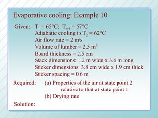 Evaporative cooling: Example 10
Given: T1 = 65°C; Tw1 = 57°C
Adiabatic cooling to T2 = 62°C
Air flow rate = 2 m/s
Volume of lumber = 2.5 m3
Board thickness = 2.5 cm
Stack dimensions: 1.2 m wide x 3.6 m long
Sticker dimensions: 3.8 cm wide x 1.9 cm thick
Sticker spacing = 0.6 m
Required: (a) Properties of the air at state point 2
relative to that at state point 1
(b) Drying rate
Solution:
 