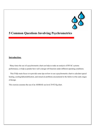 5 Common Questions Involving Psychrometrics
Introduction:
Many times the use of a psychrometric chart can help us make an analysis of HVAC systems
performance, or help us predict how well a design will function under different operating conditions.
This FAQs main focus is to provide some tips on how to use a psychrometric chart to calculate typical
heating, cooling/dehumidification, and mixed air problems encountered in the field or at the early stages
of design.
This exercise assumes the use of an ASHRAE sea level 29.92 Hg chart.
 