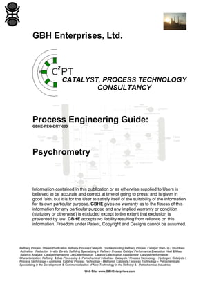 GBH Enterprises, Ltd.

Process Engineering Guide:
GBHE-PEG-DRY-003

Psychrometry

Information contained in this publication or as otherwise supplied to Users is
believed to be accurate and correct at time of going to press, and is given in
good faith, but it is for the User to satisfy itself of the suitability of the information
for its own particular purpose. GBHE gives no warranty as to the fitness of this
information for any particular purpose and any implied warranty or condition
(statutory or otherwise) is excluded except to the extent that exclusion is
prevented by law. GBHE accepts no liability resulting from reliance on this
information. Freedom under Patent, Copyright and Designs cannot be assumed.

Refinery Process Stream Purification Refinery Process Catalysts Troubleshooting Refinery Process Catalyst Start-Up / Shutdown
Activation Reduction In-situ Ex-situ Sulfiding Specializing in Refinery Process Catalyst Performance Evaluation Heat & Mass
Balance Analysis Catalyst Remaining Life Determination Catalyst Deactivation Assessment Catalyst Performance
Characterization Refining & Gas Processing & Petrochemical Industries Catalysts / Process Technology - Hydrogen Catalysts /
Process Technology – Ammonia Catalyst Process Technology - Methanol Catalysts / process Technology – Petrochemicals
Specializing in the Development & Commercialization of New Technology in the Refining & Petrochemical Industries
Web Site: www.GBHEnterprises.com

 