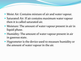  Moist Air: Contains mixture of air and water vapour.
 Saturated Air: If air contains maximum water vapour
then it is called saturated air.
 Moisture: The amount of water vapour present in air in
liquid phase.
 Humidity: The amount of water vapour present in air
in gaseous state.
 Hygrometer is the device used to measure humidity or
the amount of water vapour in the air.
 