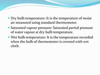 Dry bulb temperature: It is the temperature of moist
air measured using standard thermometer.
 Saturated vapour pressure: Saturated partial pressure
of water vapour at dry bulb temperature.
 Wet bulb temperature: It is the temperature recorded
when the bulb of thermometer is covered with wet
cloth.
 