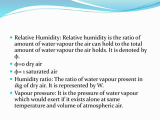  Relative Humidity: Relative humidity is the ratio of
amount of water vapour the air can hold to the total
amount of water vapour the air holds. It is denoted by
φ.
 φ=0 dry air
 φ= 1 saturated air
 Humidity ratio: The ratio of water vapour present in
1kg of dry air. It is represented by W.
 Vapour pressure: It is the pressure of water vapour
which would exert if it exists alone at same
temperature and volume of atmospheric air.
 