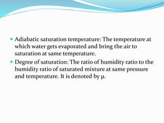  Adiabatic saturation temperature: The temperature at
which water gets evaporated and bring the air to
saturation at same temperature.
 Degree of saturation: The ratio of humidity ratio to the
humidity ratio of saturated mixture at same pressure
and temperature. It is denoted by µ.
 