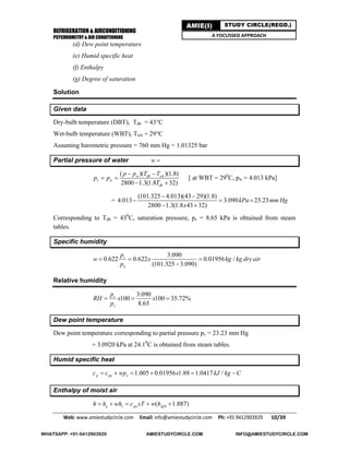 REFRIGERATION & AIRCONDITIONING
PSYCHROMETRY & AIR CONDITIONING
Web: www.amiestudycircle.com     Email: info@amiestudycircle.com     Ph: +91 9412903929       10/39 
AMIE(I) STUDY CIRCLE(REGD.)
A FOCUSSED APPROACH
(d) Dew point temperature
(e) Humid specific heat
(f) Enthalpy
(g) Degree of saturation
Solution
Given data
Dry-bulb temperature (DBT), Tdb = 43°C
Wet-bulb temperature (WBT), Twb = 29°C
Assuming barometric pressure = 760 mm Hg = 1.01325 bar
Partial pressure of water w 
( )( )(1.8)
2800 1.3(1.8 32)
w db wb
v w
db
p p T T
p p
T
 
 
 
[ at WBT = 290
C, pw = 4.013 kPa]
=
(101.325 4.013)(43 29)(1.8)
4.013 3.090 23.23
2800 1.3(1.8 43 32)
kPa mm Hg
x
 
  
 
Corresponding to Tdb = 430
C, saturation pressure, ps = 8.65 kPa is obtained from steam
tables.
Specific humidity
3.090
0.622 0.622 0.01956 /
(101.325 3.090)
v
a
p
w x kg kg dry air
p
  

Relative humidity
3.090
100 100 35.72%
8.65
v
s
p
RH x x
p
  
Dew point temperature
Dew point temperature corresponding to partial pressure pv = 23.23 mm Hg
= 3.0920 kPa at 24.10
C is obtained from steam tables.
Humid specific heat
1.005 0.01956 1.88 1.0417 /p pa vc c wp x kJ kg C     
Enthalpy of moist air
0( 1.887)a v pa fgh h wh c xT w h    
WHATSAPP: +91-9412903929 AMIESTUDYCIRCLE.COM INFO@AMIESTUDYCIRCLE.COM
 