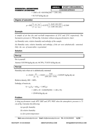 REFRIGERATION & AIRCONDITIONING
PSYCHROMETRY & AIR CONDITIONING
Web: www.amiestudycircle.com     Email: info@amiestudycircle.com     Ph: +91 9412903929       11/39 
AMIE(I) STUDY CIRCLE(REGD.)
A FOCUSSED APPROACH
= 1.005 x 43 +0.01956(2501 + 1.88 x 43)
= 93.7157 kJ/kg dry air
Degree of saturation
1 / 1 8.65 /101.325
0.3572 0.3369
1 / 1 3.09 /101.325
s b
v b
p p
RH
p p

   
     
   
Example
A sample of air has dry and wet-bulb temperatures of 35°C and 25°C respectively. The
barometric pressure is 760 mm Hg. Calculate without using psychrometric chart:
(a) Humidity ratio, relative humidity and enthalpy of the sample.
(b) Humidity ratio, relative humidity and enthalpy, if the air were adiabatically saturated.
Only the use of steam tables is permitted.
Solution
Part (a)
Do it yourself.
Answer: 0.01584 kg/kg dry air; 44.70%; 75.8331 kJ/kg dry air.
Part (b)
Humidity ratio when air is adiabatically saturated
5.63
0.622 0.622 0.03659
(101.325 5.63)
s
b s
p
w
p p
  
 
kg/kg dry air
Relative density, RH = 100%
Enthalpy of moist air,
h = cpaTdb + w(hfg0 + 1.88Tdb)
= 1.005 x 35 + 0.03659(2501 + 1.88 x 35)
= 129.09 kJ/kg dry air
Problem
A sling psychrometer reads 400
C DBT and 280
C WBT when the atmospheric pressure is 75
cm of Hg. Calculate the following:
(a) specific humidity
(b) relative humidity
(c) dew point temperature
WHATSAPP: +91-9412903929 AMIESTUDYCIRCLE.COM INFO@AMIESTUDYCIRCLE.COM
 