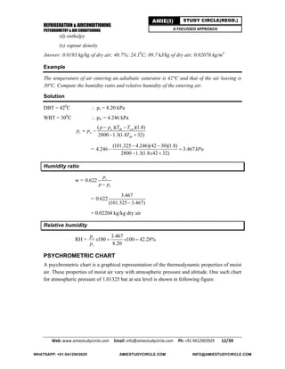 REFRIGERATION & AIRCONDITIONING
PSYCHROMETRY & AIR CONDITIONING
Web: www.amiestudycircle.com     Email: info@amiestudycircle.com     Ph: +91 9412903929       12/39 
AMIE(I) STUDY CIRCLE(REGD.)
A FOCUSSED APPROACH
(d) enthalpy
(e) vapour density
Answer: 0.0193 kg/kg of dry air; 40.7%; 24.10
C; 89.7 kJ/kg of dry air; 0.02076 kg/m3
Example
The temperature of air entering an adiabatic saturator is 42°C and that of the air leaving is
30°C. Compute the humidity ratio and relative humidity of the entering air.
Solution
DBT = 420
C  ps = 8.20 kPa
WBT = 300
C  pw = 4.246 kPa
( )( )(1.8)
2800 1.3(1.8 32)
w db wb
v w
db
p p T T
p p
T
 
 
 
=
(101.325 4.246)(42 30)(1.8)
4.246 3.467
2800 1.3(1.8 42 32)
kPa
x
 
 
 
Humidity ratio
w = 0.622 v
v
p
p p
=
3.467
0.622
(101.325 3.467)
= 0.02204 kg/kg dry air
Relative humidity
RH =
3.467
100 100 42.28%
8.20
v
s
p
x x
p
 
PSYCHROMETRIC CHART
A psychrometric chart is a graphical representation of the thermodynamic properties of moist
air. These properties of moist air vary with atmospheric pressure and altitude. One such chart
for atmospheric pressure of 1.01325 bar at sea level is shown in following figure.
WHATSAPP: +91-9412903929 AMIESTUDYCIRCLE.COM INFO@AMIESTUDYCIRCLE.COM
 