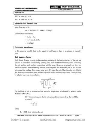 REFRIGERATION & AIRCONDITIONING
PSYCHROMETRY & AIR CONDITIONING
Web: www.amiestudycircle.com     Email: info@amiestudycircle.com     Ph: +91 9412903929       18/39 
AMIE(I) STUDY CIRCLE(REGD.)
A FOCUSSED APPROACH
WBT of air
WBT at state A = 10°C
WBT at state B = 20.2°C
Sensible heat transfer rate
Mass flow rate of air
mA = 5000/(0.812 x 3600) = 1.71 kg/s
Sensible heat transfer rate
= mA(hB – hA)
= (1.71)(60.2 -29.7)
= 52.17 kW
Total heat transferred
In this example sensible heat is also equal to total heat, as there is no change in humidity
ratio.
Coil bypass factor
If all the air flowing over the coil comes into contact with the heating surface of the coil and
remains in contact for a sufficiently for long time, then the DB temperature of the air leaving
the coil and the coil surface temperature will be same. However, practically air does not
remain in contact with the heating surface for a long time and also some part of the air does
not contact the surface. This means some air will bypass the coil. Therefore, the net effect is
that the temperature of air at the outlet is less than the hot surface temperature. This is defined
by a factor known as bypass factor.
The inability of coil to heat or cool the air to its temperature is indicated by a factor called
Bypass Factor (BF).
BF = temperature drop that is not achieved/temperature drop that could be
achieved
= 2 3
2 1
T T
T T


where
T1 = DBT of air entering the coil
WHATSAPP: +91-9412903929 AMIESTUDYCIRCLE.COM INFO@AMIESTUDYCIRCLE.COM
 