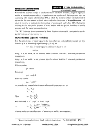 REFRIGERATION & AIRCONDITIONING
PSYCHROMETRY & AIR CONDITIONING
Web: www.amiestudycircle.com     Email: info@amiestudycircle.com     Ph: +91 9412903929       2/39 
AMIE(I) STUDY CIRCLE(REGD.)
A FOCUSSED APPROACH
Consider that a certain sample of unsaturated moist air shown by state A in given figure, is
cooled at constant pressure slowly by passing over the cooling coil. Its temperature goes on
decreasing till it reaches a temperature DPT, at which the first drop of dew will be formed. It
means that the water vapour in the air starts condensing. In the case of dehumidification of
air, it is required to maintain the temperature of cooling coil well below DPT. During the
cooling process, the partial pressure of water vapour and the specific humidity w remain
constant until the vapour starts condensing.
The DPT (saturated temperature) can be found from the steam table corresponding to the
partial pressure of water vapour pv.
Humidity Ratio (Specific Humidity)
It is the ratio of mass of water vapour to the mass of dry air contained in the sample air. It is
denoted by V. It is normally expressed in g/kg of dry air.
w = mass of water vapour in air/mass of dry air in air
= mv/ma
Let pa, va T, ma and Ra be the pressure, specific volume, DBT in K, mass and gas constant
respectively.
Let pv, vv T, mv and Rv be the pressure, specific volume, DBT in K, mass and gas constant
respectively.
Using equation
pv = mRT
For dry air
pava = maRaT
For water vapour
pvvv = mvRvT
As air and water vapour have the same volume and temperature, we get
v v v
a a a
p m r
p m r

Now v v a
a a v
m p R
w
m p R
 
Gas constant R = 287 J/kg-K, Rv = 461 J/kg-K

287 0.6225
461
v v v
a a a
m p x x p
w
m p x p
  
where pv and pa are partial pressure of water vapour and dry air respectively.
WHATSAPP: +91-9412903929 AMIESTUDYCIRCLE.COM INFO@AMIESTUDYCIRCLE.COM
 