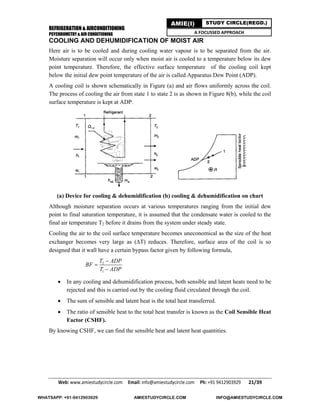 REFRIGERATION & AIRCONDITIONING
PSYCHROMETRY & AIR CONDITIONING
Web: www.amiestudycircle.com     Email: info@amiestudycircle.com     Ph: +91 9412903929       21/39 
AMIE(I) STUDY CIRCLE(REGD.)
A FOCUSSED APPROACH
COOLING AND DEHUMIDIFICATION OF MOIST AIR
Here air is to be cooled and during cooling water vapour is to be separated from the air.
Moisture separation will occur only when moist air is cooled to a temperature below its dew
point temperature. Therefore, the effective surface temperature of the cooling coil kept
below the initial dew point temperature of the air is called Apparatus Dew Point (ADP).
A cooling coil is shown schematically in Figure (a) and air flows uniformly across the coil.
The process of cooling the air from state 1 to state 2 is as shown in Figure 8(b), while the coil
surface temperature is kept at ADP.
(a) Device for cooling & dehumidification (b) cooling & dehumidification on chart
Although moisture separation occurs at various temperatures ranging from the initial dew
point to final saturation temperature, it is assumed that the condensate water is cooled to the
final air temperature T2 before it drains from the system under steady state.
Cooling the air to the coil surface temperature becomes uneconomical as the size of the heat
exchanger becomes very large as (T) reduces. Therefore, surface area of the coil is so
designed that it wall have a certain bypass factor given by following formula,
2
1
T ADP
BF
T ADP



 In any cooling and dehumidification process, both sensible and latent heats need to be
rejected and this is carried out by the cooling fluid circulated through the coil.
 The sum of sensible and latent heat is the total heat transferred.
 The ratio of sensible heat to the total heat transfer is known as the Coil Sensible Heat
Factor (CSHF).
By knowing CSHF, we can find the sensible heat and latent heat quantities.
WHATSAPP: +91-9412903929 AMIESTUDYCIRCLE.COM INFO@AMIESTUDYCIRCLE.COM
 
