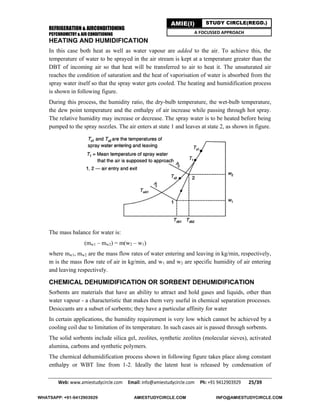 REFRIGERATION & AIRCONDITIONING
PSYCHROMETRY & AIR CONDITIONING
Web: www.amiestudycircle.com     Email: info@amiestudycircle.com     Ph: +91 9412903929       25/39 
AMIE(I) STUDY CIRCLE(REGD.)
A FOCUSSED APPROACH
HEATING AND HUMIDIFICATION
In this case both heat as well as water vapour are added to the air. To achieve this, the
temperature of water to be sprayed in the air stream is kept at a temperature greater than the
DBT of incoming air so that heat will be transferred to air to heat it. The unsaturated air
reaches the condition of saturation and the heat of vaporisation of water is absorbed from the
spray water itself so that the spray water gets cooled. The heating and humidification process
is shown in following figure.
During this process, the humidity ratio, the dry-bulb temperature, the wet-bulb temperature,
the dew point temperature and the enthalpy of air increase while passing through hot spray.
The relative humidity may increase or decrease. The spray water is to be heated before being
pumped to the spray nozzles. The air enters at state 1 and leaves at state 2, as shown in figure.
The mass balance for water is:
(mw1 – mw2) = m(w2 – w1)
where mw1, mw2 are the mass flow rates of water entering and leaving in kg/min, respectively,
m is the mass flow rate of air in kg/min, and w1 and w2 are specific humidity of air entering
and leaving respectively.
CHEMICAL DEHUMIDIFICATION OR SORBENT DEHUMIDIFICATION
Sorbents are materials that have an ability to attract and hold gases and liquids, other than
water vapour - a characteristic that makes them very useful in chemical separation processes.
Desiccants are a subset of sorbents; they have a particular affinity for water
In certain applications, the humidity requirement is very low which cannot be achieved by a
cooling coil due to limitation of its temperature. In such cases air is passed through sorbents.
The solid sorbents include silica gel, zeolites, synthetic zeolites (molecular sieves), activated
alumina, carbons and synthetic polymers.
The chemical dehumidification process shown in following figure takes place along constant
enthalpy or WBT line from 1-2. Ideally the latent heat is released by condensation of
WHATSAPP: +91-9412903929 AMIESTUDYCIRCLE.COM INFO@AMIESTUDYCIRCLE.COM
 