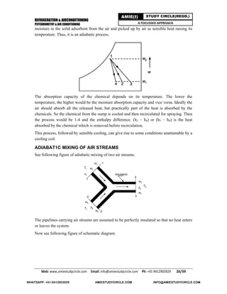 REFRIGERATION & AIRCONDITIONING
PSYCHROMETRY & AIR CONDITIONING
Web: www.amiestudycircle.com     Email: info@amiestudycircle.com     Ph: +91 9412903929       26/39 
AMIE(I) STUDY CIRCLE(REGD.)
A FOCUSSED APPROACH
moisture in the solid adsorbent from the air and picked up by air as sensible heat raising its
temperature. Thus, it is an adiabatic process.
The absorption capacity of the chemical depends on its temperature. The lower the
temperature, the higher would be the moisture absorption capacity and vice versa. Ideally the
air should absorb all the released heat, but practically part of the heat is absorbed by the
chemicals. So the chemical from the sump is cooled and then recirculated for spraying. Then
the process would be 1-4 and the enthalpy difference. (h2 – h4) or (h3 – h4) is the heat
absorbed by the chemical which is removed before recirculation.
This process, followed by sensible cooling, can give rise to some conditions unattainable by a
cooling coil.
ADIABAT1C MIXING OF AIR STREAMS
See following figure of adiabatic mixing of two air streams.
The pipelines carrying air streams are assumed to be perfectly insulated so that no heat enters
or leaves the system.
Now see following figure of schematic diagram.
WHATSAPP: +91-9412903929 AMIESTUDYCIRCLE.COM INFO@AMIESTUDYCIRCLE.COM
 