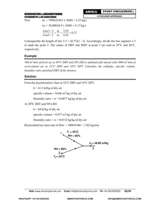REFRIGERATION & AIRCONDITIONING
PSYCHROMETRY & AIR CONDITIONING
Web: www.amiestudycircle.com     Email: info@amiestudycircle.com     Ph: +91 9412903929       28/39 
AMIE(I) STUDY CIRCLE(REGD.)
A FOCUSSED APPROACH
Now m1 = 7000/(0.863 x 3600) = 2.25 kg/s
m2 = 20,000/(0.9 x 3600) = 6.17 kg/s
1
3
1 3 2.25
0.27
1 2 8.42
mLine
Line m

  

Consequently the length of line 1-3 = (0.27)(1 - 2). Accordingly, divide the line segment 1-2
to mark the point 3. The values of DBT and WBT at point 3 are read as 29°C and 20°C.
respectively.
Example
500 m3
/min of fresh air at 30°C DBT and 50% RH is adiabatically mixed with 1000 m3
/min of
recirculated air at 22°C DBT and 10°C DPT. Calculate the enthalpy, specific volume,
humidity ratio and final DBT of the mixture.
Solution
From the psychrometric chart at 22°C DBT and 10°C DPT,
h = 41.5 kJ/kg of dry air
specific volume = 0.846 m3
/kg of dry air
Humidity ratio = w = 0.0077 kg/kg of dry air
At 300
C DBT and 50% RH
h = 64 kJ/kg of dry air
specific volume = 0.877 m3
/kg of dry air
Humidity ratio = w = 0.0132 kg/kg of dry air
Recirculated air mass rate of flow = 1000/0.846 = 1182 kg/min
WHATSAPP: +91-9412903929 AMIESTUDYCIRCLE.COM INFO@AMIESTUDYCIRCLE.COM
 