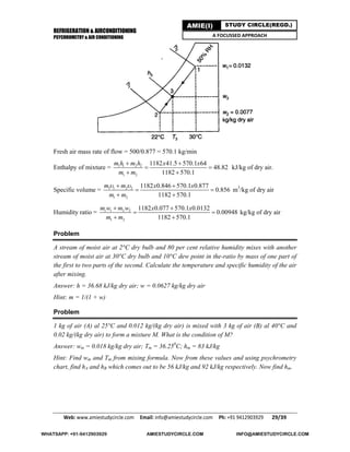 REFRIGERATION & AIRCONDITIONING
PSYCHROMETRY & AIR CONDITIONING
Web: www.amiestudycircle.com     Email: info@amiestudycircle.com     Ph: +91 9412903929       29/39 
AMIE(I) STUDY CIRCLE(REGD.)
A FOCUSSED APPROACH
Fresh air mass rate of flow = 500/0.877 = 570.1 kg/min
Enthalpy of mixture = 1 1 2 2
1 2
1182 41.5 570.1 64
48.82
1182 570.1
m h m h x x
m m
 
 
 
kJ/kg of dry air.
Specific volume = 1 1 2 2
1 2
1182 0.846 570.1 0.877
0.856
1182 570.1
m m x x
m m
  
 
 
m3
/kg of dry air
Humidity ratio = 1 1 2 2
1 2
1182 0.077 570.1 0.0132
0.00948
1182 570.1
m w m w x x
m m
 
 
 
kg/kg of dry air
Problem
A stream of moist air at 2°C dry bulb and 80 per cent relative humidity mixes with another
stream of moist air at 30°C dry bulb and 10°C dew point in the-ratio by mass of one part of
the first to two parts of the second. Calculate the temperature and specific humidity of the air
after mixing.
Answer: h = 36.68 kJ/kg dry air; w = 0.0627 kg/kg dry air
Hint: m = 1/(1 + w)
Problem
1 kg of air (A) al 25°C and 0.012 kg/(kg dry air) is mixed with 3 kg of air (B) al 40°C and
0.02 kg/(kg dry air) to form a mixture M. What is the condition of M?
Answer: wm = 0.018 kg/kg dry air; Tm = 36.250
C; hm = 83 kJ/kg
Hint: Find wm and Tm from mixing formula. Now from these values and using psychrometry
chart, find hA and hB which comes out to be 56 kJ/kg and 92 kJ/kg respectively. Now find hm.
WHATSAPP: +91-9412903929 AMIESTUDYCIRCLE.COM INFO@AMIESTUDYCIRCLE.COM
 