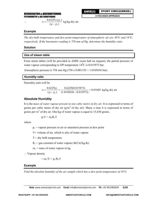 REFRIGERATION & AIRCONDITIONING
PSYCHROMETRY & AIR CONDITIONING
Web: www.amiestudycircle.com     Email: info@amiestudycircle.com     Ph: +91 9412903929       3/39 
AMIE(I) STUDY CIRCLE(REGD.)
A FOCUSSED APPROACH

0.6229 ( )
( )
v
v
x p
w
p p


kg/kg dry air.
Example
The dry-bulb temperature and dew point temperature of atmospheric air are 30°C and 14°C,
respectively. If the barometer reading is 758 mm of Hg, determine the humidity ratio.
Solution
Use of steam table
From steam tables (will be provided in AMIE exam hall on request), the partial pressure of
water vapour corresponding to DP temperature 140
C is 0.015973 bar.
Atmospheric pressure is 758 mm Hg (758 x 0.001332 = 1.0105656 bar).
Humidity ratio
Humidity ratio will be
0.6229 0.6229(0.015873)
0.01605
( ) (1.0105656 0.015973)
v
v
p
w
p p
  
 
kg/kg dry air
Absolute Humidity
It is the mass of water vapour present in one cubic metre of dry air. It is expressed in terms of
grains per cubic metre of dry air (g/m3
of dry air). Many a time it is expressed in terms of
grains per m3
of dry air. One kg of water vapour is equal to 15,430 grains.
pvV = mvRvT
where
pv = vapour pressure in air or saturation pressure at dew point
V= volume of air, which is also of water vapour
T = dry bulb temperature
Rv = gas constant of water vapour (462 kJ/kg-K)
mv = mass of water vapour in kg
 Vapour density
= mv/V = pv/RvT
Example
Find the absolute humidity of the air sample which has a dew point temperature of 16°C.
WHATSAPP: +91-9412903929 AMIESTUDYCIRCLE.COM INFO@AMIESTUDYCIRCLE.COM
 