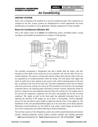 REFRIGERATION & AIRCONDITIONING
PSYCHROMETRY & AIR CONDITIONING
Web: www.amiestudycircle.com     Email: info@amiestudycircle.com     Ph: +91 9412903929       30/39 
AMIE(I) STUDY CIRCLE(REGD.)
A FOCUSSED APPROACH
Air Conditioning
UNITARY SYSTEM
Such a unit is designed to be installed in or near the conditioned space. The components are
contained in the unit. Unitary systems are standardized for certain applications but minor
modifications are possible to suit an application. Heating components are rarely included.
Room Air Conditioners (Window AC)
This is the simplest form of an unitary air-conditioning system, assembled inside a casing
(see figure), and suitable for installation on a window or wall opening.
The assembly incorporates a refrigeration unit and a double shaft fan motor, with fans
mounted on both shafts of the motor-one on the evaporator side and the other for the air-
cooled condenser. The room (or cooling side) and the outdoor (heat rejection side) of the unit
are separated by an insulated partition within the casing. The front panel, with supply and
return air grills and a door opening to get access to the control operating panel on the unit
face, is attached to the unit on the room side. The other components on the room (or indoor)
side of the unit are the cooling coil with an air filler mounted on its front face, the centrifugal
evaporator blower, the operating panel consisting of selector switches, thermostat, knobs for
fresh air, exhaust levers and condensate drip tray below the cooling coil. The outdoor side of
the unit has the compressor, condenser coil, fan motor and propeller fan for the air-cooled
condenser. The supply air grill on the front panel has adjustable horizontal louvers for
adjusting the direction of the supply air. up or down or horizontally. Vertical adjustable
louvers are also provided in many models to adjust the sideways How of the supply air. The
distribution of the cool and dehumidified supply air to the room thus can be finely adjusted.
Motorised (vertical) deflectors are also fitted in some makes, which change the direction of
the air flow continuously and without affecting its uniform distribution.
The unit thus consists of: the refrigeration system, the control system (thermostat and selector
switch), electrical protection system (motor overload switches and winding protection
WHATSAPP: +91-9412903929 AMIESTUDYCIRCLE.COM INFO@AMIESTUDYCIRCLE.COM
 
