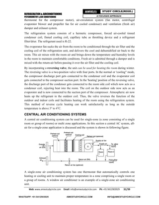 REFRIGERATION & AIRCONDITIONING
PSYCHROMETRY & AIR CONDITIONING
Web: www.amiestudycircle.com     Email: info@amiestudycircle.com     Ph: +91 9412903929       31/39 
AMIE(I) STUDY CIRCLE(REGD.)
A FOCUSSED APPROACH
thermostat for the compressor motor), air-circulation system (fan motor, centrifugal
evaporator blower and propeller fan for air cooled condenser) and ventilation (fresh air)
damper and exhaust system.
The refrigeration system consists of a hermetic compressor, forced air-cooled tinned
condenser coil, finned cooling coil, capillary tube as throttling device and a refrigerant
filter/drier. The refrigerant used is R-22.
The evaporator fan sucks the air from the room to be conditioned through the air filter and the
cooling coil of the refrigeration unit, and delivers the cool and dehumidified air back to the
room. This air mixes with the room air and brings down the temperature and humidity levels
in the room to maintain comfortable conditions. Fresh air is admitted through a damper and is
mixed with the return-air before passing it over the air filter and the cooling coil.
By incorporating a reversing valve, the unit can be used for heating the room during winter.
The reversing valve is a two-position valve with four ports. In the normal or 'cooling" mode,
the compressor discharge port gets connected to the condenser coil and the evaporator coil
gets connected to the compressor suction port. In the 'heating' position of the reversing valve,
the discharge port of the condenser gets connected to the room side coil which now acts as a
condenser coil, rejecting heat into the room. The coil on the outdoor side now acts as an
evaporator and is now connected to the suction port of the compressor. Atmospheric air now
heats up the refrigerant in the outdoor coil. Thus, the valve reverses the function of the
outdoor and indoor coils and facilitates heating of the room using the refrigeration system.
This method of reverse cycle heating can work satisfactorily as long as the outside
temperature is above 3° to 4°C.
CENTRAL AIR CONDITIONING SYSTEMS
A central air conditioning system can be used for single-zone (a zone consisting of a single
room or group of rooms) or multi zone applications. In this section a central AC system, all-
air for a single-zone application is discussed and the system is shown in following figure.
A single-zone air conditioning system has one thermostat that automatically controls one
heating or cooling unit to maintain proper temperature in a zone comprising a single room or
a group of rooms. A window air conditioner is an example of a single-zone air conditioning
unit.
WHATSAPP: +91-9412903929 AMIESTUDYCIRCLE.COM INFO@AMIESTUDYCIRCLE.COM
 