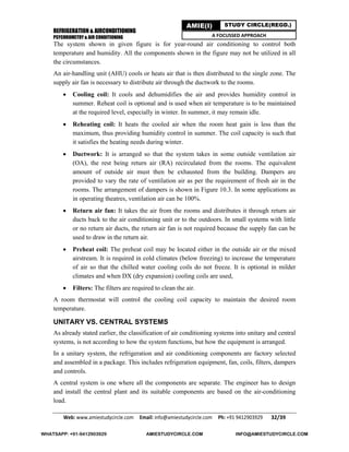 REFRIGERATION & AIRCONDITIONING
PSYCHROMETRY & AIR CONDITIONING
Web: www.amiestudycircle.com     Email: info@amiestudycircle.com     Ph: +91 9412903929       32/39 
AMIE(I) STUDY CIRCLE(REGD.)
A FOCUSSED APPROACH
The system shown in given figure is for year-round air conditioning to control both
temperature and humidity. All the components shown in the figure may not be utilized in all
the circumstances.
An air-handling unit (AHU) cools or heats air that is then distributed to the single zone. The
supply air fan is necessary to distribute air through the ductwork to the rooms.
 Cooling coil: It cools and dehumidifies the air and provides humidity control in
summer. Reheat coil is optional and is used when air temperature is to be maintained
at the required level, especially in winter. In summer, it may remain idle.
 Reheating coil: It heats the cooled air when the room heat gain is less than the
maximum, thus providing humidity control in summer. The coil capacity is such that
it satisfies the heating needs during winter.
 Ductwork: It is arranged so that the system takes in some outside ventilation air
(OA), the rest being return air (RA) recirculated from the rooms. The equivalent
amount of outside air must then be exhausted from the building. Dampers are
provided to vary the rate of ventilation air as per the requirement of fresh air in the
rooms. The arrangement of dampers is shown in Figure 10.3. In some applications as
in operating theatres, ventilation air can be 100%.
 Return air fan: It takes the air from the rooms and distributes it through return air
ducts back to the air conditioning unit or to the outdoors. In small systems with little
or no return air ducts, the return air fan is not required because the supply fan can be
used to draw in the return air.
 Preheat coil: The preheat coil may be located either in the outside air or the mixed
airstream. It is required in cold climates (below freezing) to increase the temperature
of air so that the chilled water cooling coils do not freeze. It is optional in milder
climates and when DX (dry expansion) cooling coils are used,
 Filters: The filters are required to clean the air.
A room thermostat will control the cooling coil capacity to maintain the desired room
temperature.
UNITARY VS. CENTRAL SYSTEMS
As already stated earlier, the classification of air conditioning systems into unitary and central
systems, is not according to how the system functions, but how the equipment is arranged.
In a unitary system, the refrigeration and air conditioning components are factory selected
and assembled in a package. This includes refrigeration equipment, fan, coils, filters, dampers
and controls.
A central system is one where all the components are separate. The engineer has to design
and install the central plant and its suitable components are based on the air-conditioning
load.
WHATSAPP: +91-9412903929 AMIESTUDYCIRCLE.COM INFO@AMIESTUDYCIRCLE.COM
 