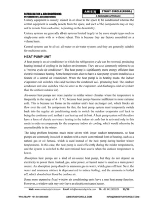 REFRIGERATION & AIRCONDITIONING
PSYCHROMETRY & AIR CONDITIONING
Web: www.amiestudycircle.com     Email: info@amiestudycircle.com     Ph: +91 9412903929       33/39 
AMIE(I) STUDY CIRCLE(REGD.)
A FOCUSSED APPROACH
Unitary equipment is usually located in or close to the space to be conditioned whereas the
central equipment is usually remote from the space, and each of the components may or may
not be remote from each other, depending on the desirability.
Unitary systems are generally all-air systems limited largely to the more simple types such as
single-zone units with or without reheat. This is because they are factory assembled on a
volume basis.
Central systems can be all-air, all-water or air-water systems and they are generally suitable
for multizone units.
HEAT PUMP UNIT
A heat pump is an air conditioner in which the refrigeration cycle can be reversed, producing
heating instead of cooling in the indoor environment. They are also commonly referred to as
a "reverse cycle air conditioner". The heat pump is significantly more energy efficient than
electric resistance heating. Some homeowners elect to have a heat pump system installed as a
feature of a central air conditioner. When the heat pump is in heating mode, the indoor
evaporator coil switches roles and becomes the condenser coil, producing heat. The outdoor
condenser unit also switches roles to serve as the evaporator, and discharges cold air (colder
than the ambient outdoor air).
Air-source heat pumps are more popular in milder winter climates where the temperature is
frequently in the range of 4–13 °C, because heat pumps become inefficient in more extreme
cold. This is because ice forms on the outdoor unit's heat exchanger coil, which blocks air
flow over the coil. To compensate for this, the heat pump system must temporarily switch
back into the regular air conditioning mode to switch the outdoor evaporator coil back to
being the condenser coil, so that it can heat up and defrost. A heat pump system will therefore
have a form of electric resistance heating in the indoor air path that is activated only in this
mode in order to compensate for the temporary indoor air cooling, which would otherwise be
uncomfortable in the winter.
The icing problem becomes much more severe with lower outdoor temperatures, so heat
pumps are commonly installed in tandem with a more conventional form of heating, such as a
natural gas or oil furnace, which is used instead of the heat pump during harsher winter
temperatures. In this case, the heat pump is used efficiently during the milder temperatures,
and the system is switched to the conventional heat source when the outdoor temperature is
lower.
Absorption heat pumps are a kind of air-source heat pump, but they do not depend on
electricity to power them. Instead, gas, solar power, or heated water is used as a main power
source. An absorption pump dissolves ammonia gas in water, which gives off heat. Next, the
water and ammonia mixture is depressurized to induce boiling, and the ammonia is boiled
off, which absorbs heat from the outdoor air.
Some more expensive fixed window air conditioning units have a true heat pump function.
However, a window unit may only have an electric resistance heater.
WHATSAPP: +91-9412903929 AMIESTUDYCIRCLE.COM INFO@AMIESTUDYCIRCLE.COM
 