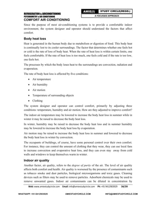 REFRIGERATION & AIRCONDITIONING
PSYCHROMETRY & AIR CONDITIONING
Web: www.amiestudycircle.com     Email: info@amiestudycircle.com     Ph: +91 9412903929       34/39 
AMIE(I) STUDY CIRCLE(REGD.)
A FOCUSSED APPROACH
COMFORT AIR CONDITIONING
Since the purpose of most air-conditioning systems is to provide a comfortable indoor
environment, the system designer and operator should understand the factors that affect
comfort.
Body heat loss
Heat is generated in the human body due to metabolism or digestion of food. This body heat
is continually lost to its cooler surroundings. The factor that determines whether one feels hot
or cold is the rate of loss of body heat. When the rate of heat loss is within certain limits, one
feels comfortable. If the rate of heat loss is too much, one feels cold and if the rate is too low,
one feels hot.
The processes by which the body loses heat to the surroundings are convection, radiation and
evaporation.
The rate of body heat loss is affected by five conditions:
 Air temperature
 Air humidity
 Air motion
 Temperature of surrounding objects
 Clothing
The system designer and operator can control comfort, primarily by adjusting three
conditions: temperature, humidity and air motion. How are they adjusted to improve comfort?
The indoor air temperature may be lowered to increase the body heat loss in summer while in
winter it may be raised to decrease the body heat loss.
In winter, humidity may be raised to decrease the body heat loss and in summer humidity
may be lowered to increase the body heat loss by evaporation.
Air motion may be raised to increase the body heat loss in summer and lowered to decrease
the body heat loss in winter by convection.
The occupants of buildings, of course, have some personal control over their own comfort.
For instance, they can control the amount of clothing that they wear, they can use local fans
to increase convection and evaporative heat loss, and they can even stay away from cold
walls and windows to keep themselves warm in winter.
Indoor air quality
Another factor, air quality, refers to the degree of purity of the air. The level of air quality
affects both comfort and health. Air quality is worsened by the presence of contaminants such
as tobacco smoke and dust particles, biological microorganisms and toxic gases. Cleaning
devices such as filters may be used to remove particles. Adsorbent chemicals may be used to
remove unwanted gases. Indoor air contaminants can be diluted in concentration by
WHATSAPP: +91-9412903929 AMIESTUDYCIRCLE.COM INFO@AMIESTUDYCIRCLE.COM
 