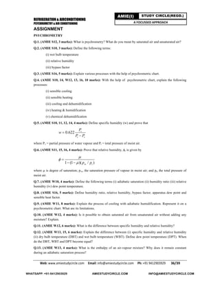 REFRIGERATION & AIRCONDITIONING
PSYCHROMETRY & AIR CONDITIONING
Web: www.amiestudycircle.com     Email: info@amiestudycircle.com     Ph: +91 9412903929       36/39 
AMIE(I) STUDY CIRCLE(REGD.)
A FOCUSSED APPROACH
ASSIGNMENT
PSYCHROMETRY
Q.1. (AMIE S12, 3 marks): What is psychrometry? What do you mean by saturated air and unsaturated air?
Q.2. (AMIE S10, 3 marks): Define the following terms:
(i) wet bulb temperature
(ii) relative humidity
(iii) bypass factor
Q.3. (AMIE S16, 5 marks): Explain various processes with the help of psychrometric chart.
Q.4. (AMIE S10, 14, W12, 13, 16, 10 marks): With the help of psychrometric chart, explain the following
processes:
(i) sensible cooling
(ii) sensible heating
(iii) cooling and dehumidification
(iv) heating & humidification
(v) chemical dehumidification
Q.5. (AMIE S10, 11, 12, 14, 4 marks): Define specific humidity (w) and prove that
0.622 v
t v
P
w
P P


where Pv = partial pressure of water vapour and Pt = total pressure of moist air.
Q.6. (AMIE S11, 15, 16, 4 marks): Prove that relative humidity, , is given by
1 (1 )( / )vs tp p




 
where  is degree of saturation; pvs, the saturation pressure of vapour in moist air; and pt, the total pressure of
moist air.
Q.7. (AMIE W10, 4 marks): Define the following terms (i) adiabatic saturation (ii) humidity ratio (iii) relative
humidity (iv) dew point temperature.
Q.8. (AMIE S16, 5 marks): Define humidity ratio, relative humidity, bypass factor, apparatus dew point and
sensible heat factor.
Q.9. (AMIE W11, 8 marks): Explain the process of cooling with adiabatic humidification. Represent it on a
psychrometric chart. What are its limitations.
Q.10. (AMIE W12, 4 marks): Is it possible to obtain saturated air from unsaturated air without adding any
moisture? Explain.
Q.11. (AMIE W12, 6 marks): What is the difference between specific humidity and relative humidity?
Q.12. (AMIE W13, 15, 6 marks): Explain the difference between (i) specific humidity and relative humidity
(ii) dry bulb temperature (DBT) and wet bulb temperature (WBT). Define dew point temperature (DPT). When
do the DBT, WBT and DPT become equal?
Q.13. (AMIE W13, 4 marks): What is the enthalpy of an air-vapour mixture? Why does it remain constant
during an adiabatic saturation process?
WHATSAPP: +91-9412903929 AMIESTUDYCIRCLE.COM INFO@AMIESTUDYCIRCLE.COM
 