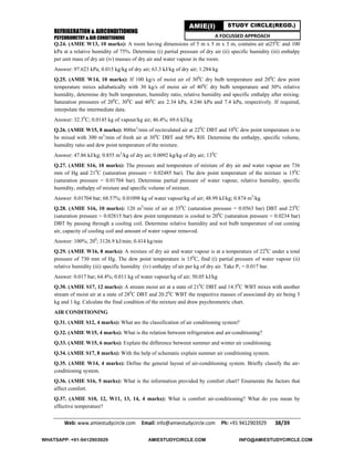 REFRIGERATION & AIRCONDITIONING
PSYCHROMETRY & AIR CONDITIONING
Web: www.amiestudycircle.com     Email: info@amiestudycircle.com     Ph: +91 9412903929       38/39 
AMIE(I) STUDY CIRCLE(REGD.)
A FOCUSSED APPROACH
Q.24. (AMIE W13, 10 marks): A room having dimensions of 5 m x 5 m x 3 m, contains air at250
C and 100
kPa at a relative humidity of 75%. Determine (i) partial pressure of dry air (ii) specific humidity (iii) enthalpy
per unit mass of dry air (iv) masses of dry air and water vapour in the room.
Answer: 97.623 kPa; 0.015 kg/kg of dry air; 63.3 kJ/kg of dry air; 1.284 kg
Q.25. (AMIE W14, 10 marks): If 100 kg/s of moist air of 300
C dry bulb temperature and 200
C dew point
temperature mixes adiabatically with 30 kg/s of moist air of 400
C dry bulb temperature and 30% relative
humidity, determine dry bulb temperature, humidity ratio, relative humidity and specific enthalpy after mixing.
Saturation pressures of 200
C, 300
C and 400
C are 2.34 kPa, 4.246 kPa and 7.4 kPa, respectively. If required,
interpolate the intermediate data.
Answer: 32.30
C; 0.0145 kg of vapour/kg air; 46.4%; 69.6 kJ/kg
Q.26. (AMIE W15, 8 marks): 800m3
/min of recirculated air at 220
C DBT and 100
C dew point temperature is to
be mixed with 300 m3
/min of fresh air at 300
C DBT and 50% RH. Determine the enthalpy, specific volume,
humidity ratio and dew point temperature of the mixture.
Answer: 47.86 kJ/kg; 0.855 m3
/kg of dry air; 0.0092 kg/kg of dry air; 130
C
Q.27. (AMIE S16, 10 marks): The pressure and temperature of mixture of dry air and water vapour are 736
mm of Hg and 210
C (saturation pressure = 0.02485 bar). The dew point temperature of the mixture is 150
C
(saturation pressure = 0.01704 bar). Determine partial pressure of water vapour, relative humidity, specific
humidity, enthalpy of mixture and specific volume of mixture.
Answer: 0.01704 bar; 68.57%; 0.01098 kg of water vapour/kg of air; 48.99 kJ/kg; 0.874 m3
/kg
Q.28. (AMIE S16, 10 marks): 120 m3
/min of air at 350
C (saturation pressure = 0.0563 bar) DBT and 230
C
(saturation pressure = 0.02815 bar) dew point temperature is cooled to 200
C (saturation pressure = 0.0234 bar)
DBT by passing through a cooling coil. Determine relative humidity and wet bulb temperature of out coming
air, capacity of cooling coil and amount of water vapour removed.
Answer: 100%; 200
; 3126.9 kJ/min; 0.414 kg/min
Q.29. (AMIE W16, 8 marks): A mixture of dry air and water vapour is at a temperature of 220
C under a total
pressure of 730 mm of Hg. The dew point temperature is 150
C, find (i) partial pressure of water vapour (ii)
relative humidity (iii) specific humidity (iv) enthalpy of air per kg of dry air. Take Pv = 0.017 bar.
Answer: 0.017 bar; 64.4%; 0.011 kg of water vapour/kg of air; 50.05 kJ/kg
Q.30. (AMIE S17, 12 marks): A stream moist air at a state of 210
C DBT and 14.50
C WBT mixes with another
stream of moist air at a state of 280
C DBT and 20.20
C WBT the respective masses of associated dry air being 3
kg and 1 kg. Calculate the final condition of the mixture and draw psychrometric chart.
AIR CONDITIONING
Q.31. (AMIE S12, 4 marks): What are the classification of air conditioning system?
Q.32. (AMIE W15, 4 marks): What is the relation between refrigeration and air-conditioning?
Q.33. (AMIE W15, 6 marks): Explain the difference between summer and winter air conditioning.
Q.34. (AMIE S17, 8 marks): With the help of schematic explain summer air conditioning system.
Q.35. (AMIE W14, 4 marks): Define the general layout of air-conditioning system. Briefly classify the air-
conditioning system.
Q.36. (AMIE S16, 5 marks): What is the information provided by comfort chart? Enumerate the factors that
affect comfort.
Q.37. (AMIE S10, 12, W11, 13, 14, 4 marks): What is comfort air-conditioning? What do you mean by
effective temperature?
WHATSAPP: +91-9412903929 AMIESTUDYCIRCLE.COM INFO@AMIESTUDYCIRCLE.COM
 