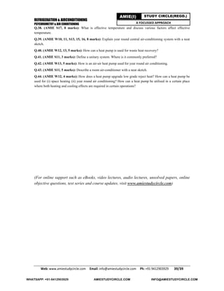 REFRIGERATION & AIRCONDITIONING
PSYCHROMETRY & AIR CONDITIONING
Web: www.amiestudycircle.com     Email: info@amiestudycircle.com     Ph: +91 9412903929       39/39 
AMIE(I) STUDY CIRCLE(REGD.)
A FOCUSSED APPROACH
Q.38. (AMIE S17, 8 marks): What is effective temperature and discuss various factors affect effective
temperature.
Q.39. (AMIE W10, 11, S13, 15, 16, 8 marks): Explain year round central air-conditioning system with a neat
sketch.
Q.40. (AMIE W12, 13, 5 marks): How can a heat pump is used for waste heat recovery?
Q.41. (AMIE S11, 3 marks): Define a unitary system. Where is it commonly preferred?
Q.42. (AMIE W13, 5 marks): How is an air-air heat pump used for year round air conditioning.
Q.43. (AMIE S11, 5 marks): Describe a room air-conditioner with a neat sketch.
Q.44. (AMIE W12, 4 marks): How does a heat pump upgrade low grade reject heat? How can a heat pump be
used for (i) space heating (ii) year round air conditioning? How can a heat pump be utilised in a certain place
where both heating and cooling effects are required in certain operations?
(For online support such as eBooks, video lectures, audio lectures, unsolved papers, online
objective questions, test series and course updates, visit www.amiestudycircle.com)
WHATSAPP: +91-9412903929 AMIESTUDYCIRCLE.COM INFO@AMIESTUDYCIRCLE.COM
 