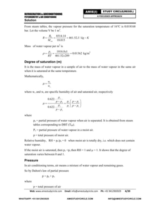 REFRIGERATION & AIRCONDITIONING
PSYCHROMETRY & AIR CONDITIONING
Web: www.amiestudycircle.com     Email: info@amiestudycircle.com     Ph: +91 9412903929       4/39 
AMIE(I) STUDY CIRCLE(REGD.)
A FOCUSSED APPROACH
Solution
From steam tables, the vapour pressure for the saturation temperature of 16°C is 0.018168
bar. Let the volume V be 1 m3
.
0 8314.14
461.52 /
18.015wv
R
R J kg K
M
   
Mass of water vapour per m3
is
1816.8 1
0.01362
461.52 289
vp x
RT x
    kg/m3
Degree of saturation (m)
It is the mass of water vapour in a sample of air to the mass of water vapour in the same air
when it is saturated at the same temperature.
Mathematically,
v
s
w
w
 
where wv and ws are specific humidity of air and saturated air, respectively
0.622.
0.622.
v
v v s
s s v
s
p
p p p p p
p p p p
p p

  
   
 

where
ps = partial pressure of water vapour when air is separated. It is obtained from steam
tables corresponding to DBT (Tdb).
Pv = partial pressure of water vapour in a moist air.
p = total pressure of moist air.
Relative humidity, RH = pv/ps = 0 when moist air is totally dry, i.e. which does not contain
water vapour.
If the moist air is saturated, then pv =ps then RH = 1 and  = 1. It shows that the degree of
saturation varies between 0 and 1.
Pressure
In air conditioning terms, air means a mixture of water vapour and remaining gases.
So by Dalton's law of partial pressure
p = pa + pv
where
p = total pressure of air
WHATSAPP: +91-9412903929 AMIESTUDYCIRCLE.COM INFO@AMIESTUDYCIRCLE.COM
 