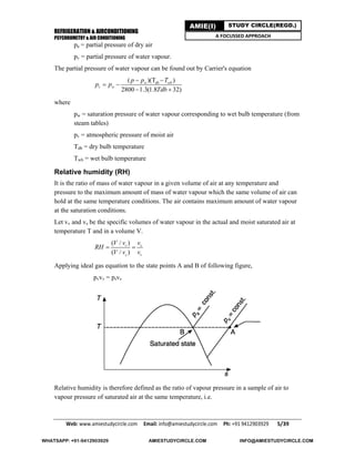 REFRIGERATION & AIRCONDITIONING
PSYCHROMETRY & AIR CONDITIONING
Web: www.amiestudycircle.com     Email: info@amiestudycircle.com     Ph: +91 9412903929       5/39 
AMIE(I) STUDY CIRCLE(REGD.)
A FOCUSSED APPROACH
pa = partial pressure of dry air
pv = partial pressure of water vapour.
The partial pressure of water vapour can be found out by Carrier's equation
( )(T )
2800 1.3(1.8 32)
w db wb
v w
p p T
p p
Tdb
 
 
 
where
pw = saturation pressure of water vapour corresponding to wet bulb temperature (from
steam tables)
pv = atmospheric pressure of moist air
Tdb = dry bulb temperature
Twb = wet bulb temperature
Relative humidity (RH)
It is the ratio of mass of water vapour in a given volume of air at any temperature and
pressure to the maximum amount of mass of water vapour which the same volume of air can
hold at the same temperature conditions. The air contains maximum amount of water vapour
at the saturation conditions.
Let vv and vs be the specific volumes of water vapour in the actual and moist saturated air at
temperature T and in a volume V.
( / )
( / )
v s
s v
V v v
RH
V v v
 
Applying ideal gas equation to the state points A and B of following figure,
pvvv = psvs
Relative humidity is therefore defined as the ratio of vapour pressure in a sample of air to
vapour pressure of saturated air at the same temperature, i.e.
WHATSAPP: +91-9412903929 AMIESTUDYCIRCLE.COM INFO@AMIESTUDYCIRCLE.COM
 