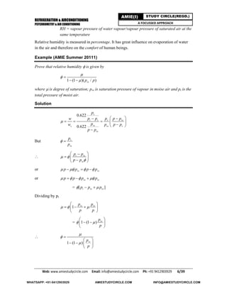 REFRIGERATION & AIRCONDITIONING
PSYCHROMETRY & AIR CONDITIONING
Web: www.amiestudycircle.com     Email: info@amiestudycircle.com     Ph: +91 9412903929       6/39 
AMIE(I) STUDY CIRCLE(REGD.)
A FOCUSSED APPROACH
RH = vapour pressure of water vapour/vapour pressure of saturated air at the
same temperature
Relative humidity is measured in percentage. It has great influence on evaporation of water
in the air and therefore on the comfort of human beings.
Example (AMIE Summer 20111)
Prove that relative humidity  is given by
1 (1 )( / )vsp p




 
where  is degree of saturation; pvs is saturation pressure of vapour in moise air and pt is the
total pressure of moist air.
Solution
0.622
0.622
v
t v v vs
vss vs v
vs
p
p p p p pw
pw p p p
p p

  
    
 

But v
vs
p
p
 
 t vs
vs
p p
p p
 

 
  
 
or vs vsp p p p     
or vs vsp p p p     
= [ ]t vs vsp p p  
Dividing by pt
1 vs vsp p
p p
  
 
   
 
= 1 (1 ) vsp
p
 
 
  
 

1 (1 ) vsp
p




 
   
 
WHATSAPP: +91-9412903929 AMIESTUDYCIRCLE.COM INFO@AMIESTUDYCIRCLE.COM
 