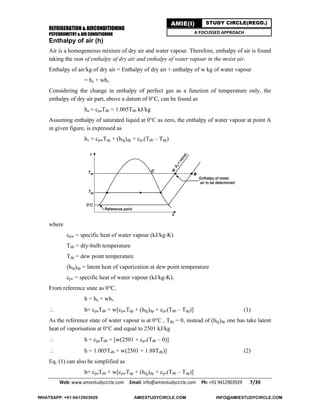 REFRIGERATION & AIRCONDITIONING
PSYCHROMETRY & AIR CONDITIONING
Web: www.amiestudycircle.com     Email: info@amiestudycircle.com     Ph: +91 9412903929       7/39 
AMIE(I) STUDY CIRCLE(REGD.)
A FOCUSSED APPROACH
Enthalpy of air (h)
Air is a homogeneous mixture of dry air and water vapour. Therefore, enthalpy of air is found
taking the sum of enthalpy of dry air and enthalpy of water vapour in the moist air.
Enthalpy of air/kg of dry air = Enthalpy of dry air + enthalpy of w kg of water vapour
= ha + whv
Considering the change in enthalpy of perfect gas as a function of temperature only, the
enthalpy of dry air part, above a datum of 0°C, can be found as
ha = cpaTdb = 1.005Tdb kJ/kg
Assuming enthalpy of saturated liquid at 0°C as zero, the enthalpy of water vapour at point A
in given figure, is expressed as
hv = cpwTdp + (hfg)dp + cpv(Tdb – Tdp)
where
cpw = specific heat of water vapour (kJ/kg-K)
Tdb = dry-bulb temperature
Tdp = dew point temperature
(hfg)dp = latent heat of vaporization at dew point temperature
cpv = specific heat of water vapour (kJ/kg-K).
From reference state as 0°C,
h = ha + whv
 h= cpaTdb + w[cpwTdp + (hfg)dp + cpv(Tdb – Tdp)] (1)
As the reference state of water vapour is at 0°C , Tdp = 0, instead of (hfg)dp one has take latent
heat of vaporisation at 0°C and equal to 2501 kJ/kg
 h = cpaTdb + [w(2501 + cpv(Tdb – 0)]
 h = 1.005Tdb + w(2501 + 1.88Tdb)] (2)
Eq. (1) can also be simplified as
h= cpaTdb + w[cpwTdp + (hfg)dp + cpv(Tdb – Tdp)]
WHATSAPP: +91-9412903929 AMIESTUDYCIRCLE.COM INFO@AMIESTUDYCIRCLE.COM
 