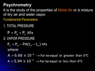 Psychrometry
It is the study of the properties of Moist Air or a mixture
of dry air and water vapor.
Fundamental Parameters:
1. TOTAL PRESSURE

P = Pa + Pv KPa
2. VAPOR PRESSURE
Pv = Pw − PA(t d − t w ) KPa
where
A = 6.66 x 10 −4 → For tw equal or greater than 0°C
A = 5.94 x 10 −4 → For tw equal or less than 0°C

 