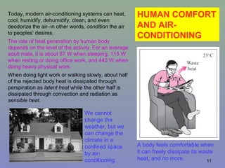 11
HUMAN COMFORT
AND AIR-
CONDITIONING
We cannot
change the
weather, but we
can change the
climate in a
confined space
by air-
conditioning.
A body feels comfortable when
it can freely dissipate its waste
heat, and no more.
Today, modern air-conditioning systems can heat,
cool, humidify, dehumidify, clean, and even
deodorize the air–in other words, condition the air
to peoples’ desires.
The rate of heat generation by human body
depends on the level of the activity. For an average
adult male, it is about 87 W when sleeping, 115 W
when resting or doing office work, and 440 W when
doing heavy physical work.
When doing light work or walking slowly, about half
of the rejected body heat is dissipated through
perspiration as latent heat while the other half is
dissipated through convection and radiation as
sensible heat.
 