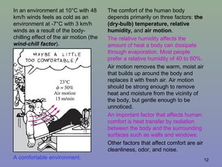12A comfortable environment.
The comfort of the human body
depends primarily on three factors: the
(dry-bulb) temperature, relative
humidity, and air motion.
The relative humidity affects the
amount of heat a body can dissipate
through evaporation. Most people
prefer a relative humidity of 40 to 60%.
Air motion removes the warm, moist air
that builds up around the body and
replaces it with fresh air. Air motion
should be strong enough to remove
heat and moisture from the vicinity of
the body, but gentle enough to be
unnoticed.
An important factor that affects human
comfort is heat transfer by radiation
between the body and the surrounding
surfaces such as walls and windows.
Other factors that affect comfort are air
cleanliness, odor, and noise.
In an environment at 10°C with 48
km/h winds feels as cold as an
environment at -7°C with 3 km/h
winds as a result of the body-
chilling effect of the air motion (the
wind-chill factor).
 