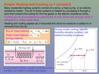 15
Simple Heating and Cooling (ω = constant)
During simple heating, specific humidity remains
constant, but relative humidity decreases.
Many residential heating systems consist of a stove, a heat pump, or an electric
resistance heater. The air in these systems is heated by circulating it through a
duct that contains the tubing for the hot gases or the electric resistance wires.
Cooling can be accomplished by passing the air over some coils through which a
refrigerant or chilled water flows.
Heating and cooling appear as a horizontal line since no moisture is added to or
removed from the air.
Dry air mass balance
Water mass balance
Energy balance
During simple cooling, specific
humidity remains constant, but
relative humidity increases.
 