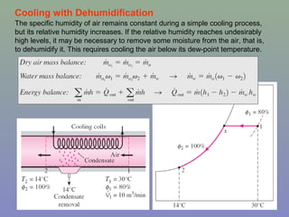 18
Cooling with Dehumidification
The specific humidity of air remains constant during a simple cooling process,
but its relative humidity increases. If the relative humidity reaches undesirably
high levels, it may be necessary to remove some moisture from the air, that is,
to dehumidify it. This requires cooling the air below its dew-point temperature.
 