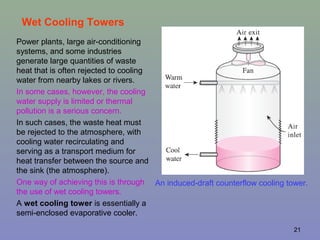 21
Wet Cooling Towers
Power plants, large air-conditioning
systems, and some industries
generate large quantities of waste
heat that is often rejected to cooling
water from nearby lakes or rivers.
In some cases, however, the cooling
water supply is limited or thermal
pollution is a serious concern.
In such cases, the waste heat must
be rejected to the atmosphere, with
cooling water recirculating and
serving as a transport medium for
heat transfer between the source and
the sink (the atmosphere).
One way of achieving this is through
the use of wet cooling towers.
A wet cooling tower is essentially a
semi-enclosed evaporative cooler.
An induced-draft counterflow cooling tower.
 